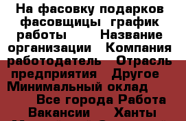 На фасовку подарков фасовщицы. график работы 2/2 › Название организации ­ Компания-работодатель › Отрасль предприятия ­ Другое › Минимальный оклад ­ 19 000 - Все города Работа » Вакансии   . Ханты-Мансийский,Советский г.